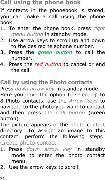 21 Call using the phone book If  contacts  in  the  phonebook  is  stored, you  can  make  a  call  using  the  phone book.  1. To  enter  the  phone  book,  press  right menu button in standby mode. 2. Use arrow keys to scroll up and down to the desired telephone number. 3. Press  the green  button  to  call  the number. 4. Press the red button to cancel or  end the call.  Call by using the Photo contacts Press down arrow key in standby mode. Here you  have the option  to select  up  to 8  Photo  contacts,  use  the  Arrow  keys  to navigate to the photo you want to contact and  then  press  the  Call  button  (green button) The  picture  appears  in  the photo contact directory.  To  assign  an  image  to  this contact,  perform  the  following  steps: Create photo contact 1. Press  down  arrow  key  in  standby mode  to  enter  the  photo  contact menu.  2. Use the arrow keys to scroll. 