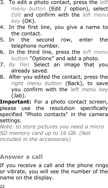 22 3. To edit a photo contact, press the left menu  button  (Edit  /  option),  select Edit  and  confirm  with  the  left  menu key (OK). 4. In  the  first  line,  you  give  a  name  to the contact. 5. In  the  second  row,  enter  the telephone number. 6. In  the  third  line,  press  the  left  menu button “Options” and add a photo. 7. By  file:  Select  an  image  that  you already saved. 8. After you edited the contact, press the right  menu  button  (Back),  to  save you  confirm  with  the  left  menu  key (Jab). Important:  For  a  photo  contact  screen, please  use  the  resolution  specifically specified  &quot;Photo  contacts&quot;  in  the  camera settings.  Note: to store pictures you need a micro SD memory card up to 16 GB. (Not included in the accessories)   Answer a call If you receive  a call  and the  phone rings or vibrate, you will see the number of the name on the display. 