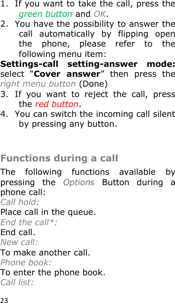 23 1. If you want to take the call, press the green button and OK. 2. You have the possibility to answer the call  automatically  by  flipping  open the  phone,  please  refer  to  the following menu item: Settings-call  setting-answer  mode: select  “Cover  answer”  then  press  the right menu button (Done) 3. If  you  want  to  reject  the  call,  press the red button. 4. You can switch the incoming call silent by pressing any button.  Functions during a call The  following  functions  available  by pressing  the  Options  Button  during  a phone call:  Call hold: Place call in the queue. End the call*: End call. New call: To make another call. Phone book: To enter the phone book. Call list:  