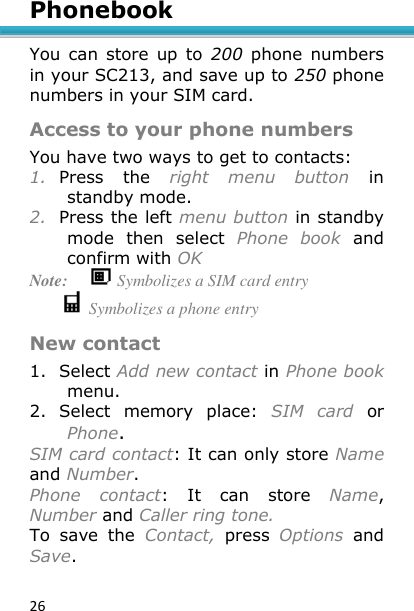 26 Phonebook  You  can  store  up  to  200  phone  numbers in your SC213, and save up to 250 phone numbers in your SIM card. Access to your phone numbers You have two ways to get to contacts: 1. Press  the  right  menu  button  in standby mode. 2. Press the left menu button in standby mode  then  select  Phone  book  and confirm with OK Note:   Symbolizes a SIM card entry            Symbolizes a phone entry New contact 1. Select Add new contact in Phone book menu. 2. Select  memory  place:  SIM  card or Phone. SIM card contact: It can only store Name and Number. Phone  contact:  It  can  store  Name, Number and Caller ring tone.  To  save  the  Contact,  press  Options  and Save.  