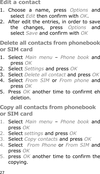 27 Edit a contact 1. Choose  a  name,  press  Options  and select Edit then confirm with OK. 2. After edit the entries, in order to save the  changes,  press  Options  and select Save and confirm with OK Delete all contacts from phonebook or SIM card 1. Select  Main  menu – Phone  book  and press OK 2. Select Settings and press OK 3. Select Delete all contact and press OK 4. Select  From  SIM or From  phone  and press OK 5. Press OK  another time  to  confirmt eh deletion. Copy all contacts from phonebook or SIM card 1. Select  Main  menu – Phone  book  and press OK 2. Select settings and press OK 3. Select Copy contacts and press OK 4. Select  From  Phone or From SIM  and press OK 5. press OK  another time to confirm  the copying. 