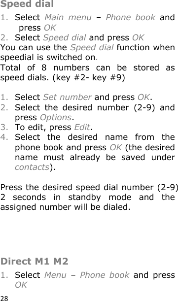 28 Speed dial 1. Select  Main  menu – Phone  book  and press OK 2. Select Speed dial and press OK You can use the Speed dial function when speedial is switched on. Total  of  8  numbers  can  be  stored  as speed dials. (key #2- key #9)  1. Select Set number and press OK. 2. Select  the  desired  number  (2-9)  and press Options. 3. To edit, press Edit. 4. Select  the  desired  name  from  the phone book and press OK (the desired name  must  already  be  saved  under  contacts).  Press the desired speed dial number (2-9) 2  seconds  in  standby  mode  and  the assigned number will be dialed.    Direct M1 M2 1. Select  Menu  – Phone  book  and  press OK 