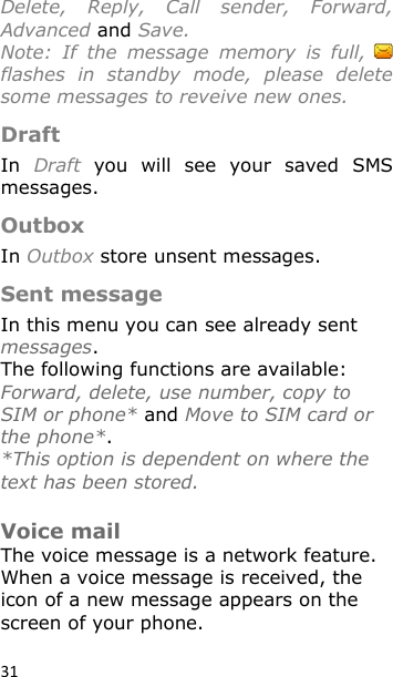 31 Delete,  Reply,  Call  sender,  Forward, Advanced and Save. Note:  If  the  message  memory  is  full,   flashes  in  standby  mode,  please  delete some messages to reveive new ones. Draft In  Draft  you  will  see  your  saved  SMS messages. Outbox In Outbox store unsent messages. Sent message In this menu you can see already sent messages.  The following functions are available: Forward, delete, use number, copy to SIM or phone* and Move to SIM card or the phone*. *This option is dependent on where the text has been stored.  Voice mail The voice message is a network feature. When a voice message is received, the icon of a new message appears on the screen of your phone.   
