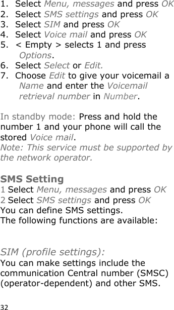 32 1. Select Menu, messages and press OK 2. Select SMS settings and press OK 3. Select SIM and press OK 4. Select Voice mail and press OK 5. &lt; Empty &gt; selects 1 and press Options. 6. Select Select or Edit. 7. Choose Edit to give your voicemail a Name and enter the Voicemail retrieval number in Number.   In standby mode: Press and hold the number 1 and your phone will call the stored Voice mail. Note: This service must be supported by the network operator.  SMS Setting 1 Select Menu, messages and press OK 2 Select SMS settings and press OK You can define SMS settings.  The following functions are available:    SIM (profile settings):   You can make settings include the communication Central number (SMSC) (operator-dependent) and other SMS.  