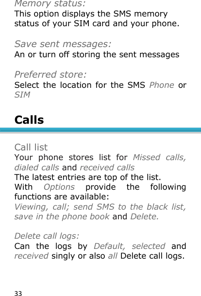 33 Memory status: This option displays the SMS memory status of your SIM card and your phone.  Save sent messages: An or turn off storing the sent messages  Preferred store: Select the  location for  the SMS  Phone  or SIM  Calls   Call list Your  phone  stores  list  for  Missed  calls, dialed calls and received calls The latest entries are top of the list. With  Options  provide  the  following functions are available: Viewing, call; send SMS to the black list, save in the phone book and Delete.   Delete call logs: Can  the  logs  by  Default,  selected  and received singly or also all Delete call logs.   