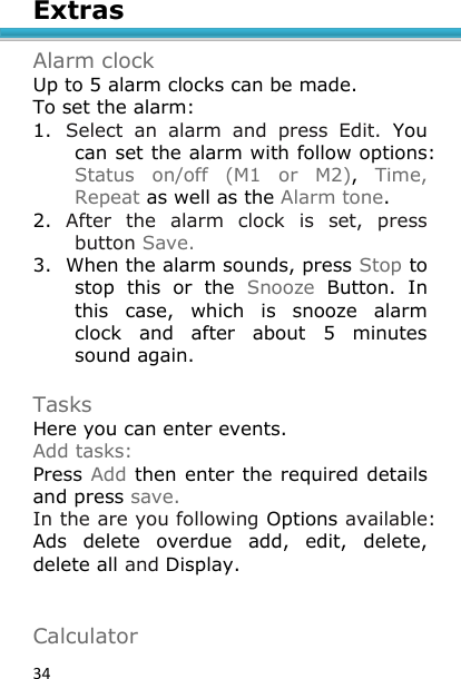 34 Extras  Alarm clock Up to 5 alarm clocks can be made. To set the alarm: 1. Select  an  alarm  and  press  Edit.  You can set the alarm with follow options: Status  on/off  (M1  or  M2),  Time, Repeat as well as the Alarm tone. 2. After  the  alarm  clock  is  set,  press button Save. 3. When the alarm sounds, press Stop to stop  this  or  the  Snooze  Button.  In this  case,  which  is  snooze  alarm clock  and  after  about  5  minutes sound again.  Tasks Here you can enter events. Add tasks: Press Add then enter the required details and press save. In the are you following Options available: Ads  delete  overdue  add,  edit,  delete, delete all and Display.   Calculator 