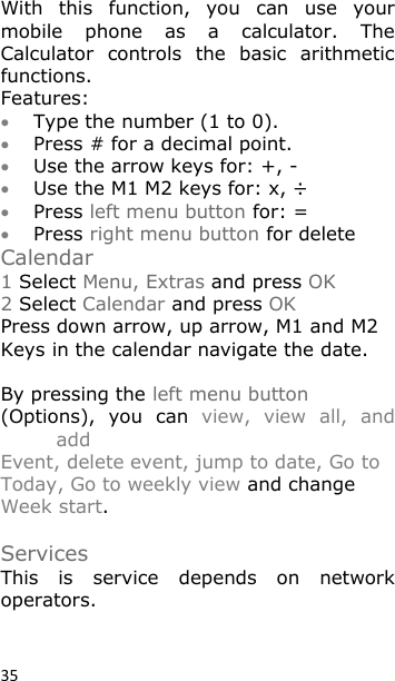 35 With  this  function,  you  can  use  your mobile  phone  as  a  calculator.  The Calculator  controls  the  basic  arithmetic functions. Features:  Type the number (1 to 0).  Press # for a decimal point.  Use the arrow keys for: +, -   Use the M1 M2 keys for: x, ÷  Press left menu button for: =  Press right menu button for delete Calendar 1 Select Menu, Extras and press OK 2 Select Calendar and press OK Press down arrow, up arrow, M1 and M2 Keys in the calendar navigate the date.  By pressing the left menu button (Options),  you  can  view,  view  all,  and add Event, delete event, jump to date, Go to Today, Go to weekly view and change Week start.   Services This  is  service  depends  on  network operators.  