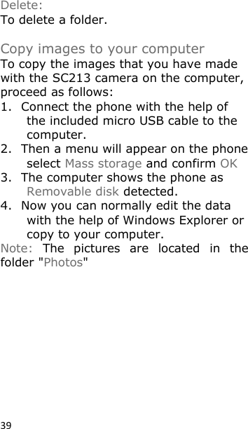 39 Delete: To delete a folder.  Copy images to your computer To copy the images that you have made with the SC213 camera on the computer, proceed as follows: 1. Connect the phone with the help of the included micro USB cable to the computer. 2. Then a menu will appear on the phone select Mass storage and confirm OK 3. The computer shows the phone as Removable disk detected. 4. Now you can normally edit the data with the help of Windows Explorer or copy to your computer. Note:  The  pictures  are  located  in  the folder &quot;Photos&quot;         