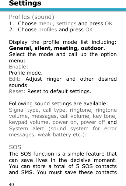 40 Settings  Profiles (sound) 1. Choose menu, settings and press OK 2. Choose profiles and press OK   Display  the  profile  mode  list  including: General, silent, meeting, outdoor. Select  the  mode  and  call  up  the  option menu: Enable: Profile mode. Edit:  Adjust  ringer  and  other  desired sounds  Reset: Reset to default settings.   Following sound settings are available: Signal  type,  call  type,  ringtone,  ringtone volume, messages, call volume, key tone, keypad volume, power on, power off and System  alert  (sound  system  for  error messages, weak battery etc.).  SOS The SOS function is a simple feature that can  save  lives  in  the  decisive  moment. You  can  store  a  total  of  5  SOS  contacts and  SMS.  You  must  save  these  contacts 