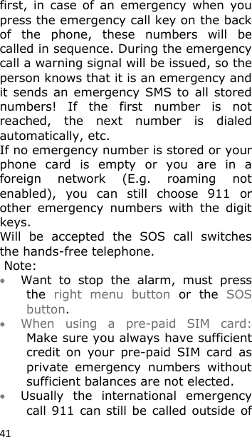 41 first,  in  case  of  an  emergency  when  you press the emergency call key on the back of  the  phone,  these  numbers  will  be called in sequence. During the emergency call a warning signal will be issued, so the person knows that it is an emergency and it  sends  an emergency  SMS  to  all stored numbers!  If  the  first  number  is  not reached,  the  next  number  is  dialed automatically, etc. If no emergency number is stored or your phone  card  is  empty  or  you  are  in  a foreign  network  (E.g.  roaming  not enabled),  you  can  still  choose  911  or other  emergency  numbers  with  the  digit keys. Will  be  accepted  the  SOS  call  switches the hands-free telephone.  Note:  Want  to  stop  the  alarm,  must  press the  right  menu  button  or  the  SOS button.  When  using  a  pre-paid  SIM  card: Make sure you always have sufficient credit  on  your  pre-paid  SIM  card  as private  emergency  numbers  without sufficient balances are not elected.  Usually  the  international  emergency call 911  can still be  called outside of 