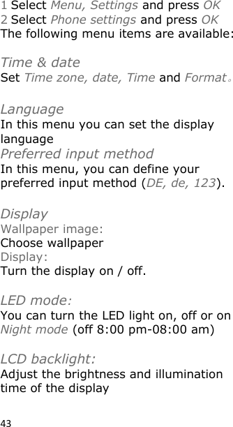 43 1 Select Menu, Settings and press OK 2 Select Phone settings and press OK The following menu items are available:  Time &amp; date Set Time zone, date, Time and Format。  Language  In this menu you can set the display language Preferred input method In this menu, you can define your preferred input method (DE, de, 123).  Display Wallpaper image: Choose wallpaper Display: Turn the display on / off.  LED mode: You can turn the LED light on, off or on Night mode (off 8:00 pm-08:00 am)  LCD backlight:     Adjust the brightness and illumination time of the display 