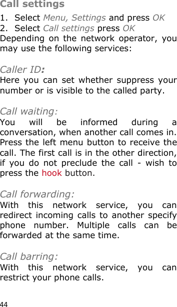 44 Call settings 1. Select Menu, Settings and press OK 2. Select Call settings press OK Depending  on  the  network  operator,  you may use the following services:  Caller ID: Here  you  can  set whether  suppress  your number or is visible to the called party.  Call waiting: You  will  be  informed  during  a conversation, when another call comes in. Press the left menu button to receive the call. The first call is in the other direction, if  you  do  not  preclude  the  call  -  wish  to press the hook button.  Call forwarding: With  this  network  service,  you  can redirect incoming calls to another specify phone  number.  Multiple  calls  can  be forwarded at the same time.  Call barring: With  this  network  service,  you  can restrict your phone calls.  