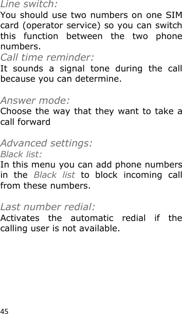 45 Line switch: You should use two numbers on one SIM card (operator service) so you can switch this  function  between  the  two  phone numbers. Call time reminder: It  sounds  a  signal  tone  during  the  call because you can determine.  Answer mode: Choose the way that they want to take a call forward  Advanced settings: Black list: In this menu you can add phone numbers in  the  Black  list  to  block  incoming  call from these numbers.   Last number redial: Activates  the  automatic  redial  if  the calling user is not available. 