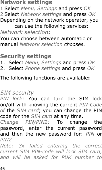 46  Network settings 1 Select Menu, Settings and press OK 2 Select Network settings and press OK Depending on the network operator, you can use the following services: Network selection: You can choose between automatic or manual Network selection chooses.  Security settings 1. Select Menu, Settings and press OK 2. Select Phone settings and press OK The following functions are available:   SIM security PIN  lock:  You  can  turn  the  SIM  lock on/off with knowing the current PIN-Code of the SIM card; you can change the PIN code for the SIM card at any time. Change  PIN/PIN2:  To  change  the password,  enter  the  current  password and  then  the  new  password  for:  PIN  or PIN2 Note:  3x  failed  entering  the  correct current  SIM  PIN-code  will  lock  SIM  card, and  will  be  asked  for  PUK  number  to 
