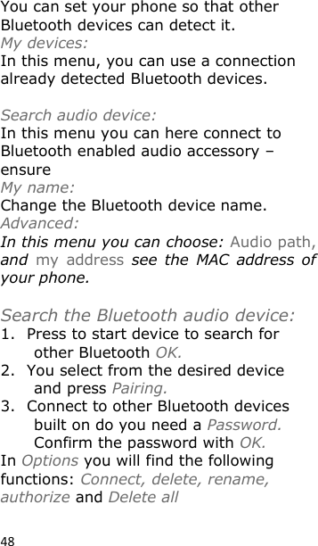 48 You can set your phone so that other Bluetooth devices can detect it. My devices:     In this menu, you can use a connection already detected Bluetooth devices.  Search audio device:   In this menu you can here connect to Bluetooth enabled audio accessory – ensure My name:    Change the Bluetooth device name. Advanced: In this menu you can choose: Audio path, and  my  address  see  the  MAC  address of your phone.   Search the Bluetooth audio device: 1. Press to start device to search for other Bluetooth OK. 2. You select from the desired device and press Pairing. 3. Connect to other Bluetooth devices built on do you need a Password. Confirm the password with OK. In Options you will find the following functions: Connect, delete, rename, authorize and Delete all   