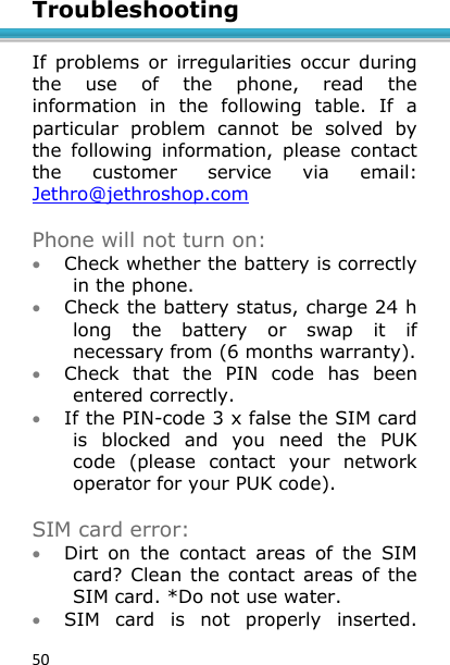 50 Troubleshooting  If  problems  or  irregularities  occur  during the  use  of  the  phone,  read  the information  in  the  following  table.  If  a particular  problem  cannot  be  solved  by the  following  information,  please  contact the  customer  service  via  email: Jethro@jethroshop.com   Phone will not turn on:  Check whether the battery is correctly in the phone.  Check the battery status, charge 24 h long  the  battery  or  swap  it  if necessary from (6 months warranty).  Check  that  the  PIN  code  has  been entered correctly.  If the PIN-code 3 x false the SIM card is  blocked  and  you  need  the  PUK code  (please  contact  your  network operator for your PUK code).  SIM card error:  Dirt  on  the  contact  areas  of  the  SIM card?  Clean  the contact areas of  the SIM card. *Do not use water.  SIM  card  is  not  properly  inserted. 