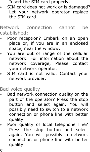 51 Insert the SIM card properly.  SIM card does not work or is damaged? Let  your  network  operator  replace the SIM card.   Network  connection  cannot  be established:  Poor  reception?  Embark  on  an  open place  or,  if  you  are  in  an  enclosed space, near the window.  You  are  out  of  range  of  the  cellular network.  For  information  about  the network  coverage,  Please  contact your network operator.  SIM  card  is  not  valid.  Contact  your network provider.  Bad voice quality:  Bad network connection quality on the part  of  the  operator?  Press  the  stop button  and  select  again.  You  will possibly need to switch to  a network connection  or  phone  line  with  better quality.  Poor  quality  of  local  telephone  line? Press  the  stop  button  and  select again.  You  will  possibly  a  network connection  or  phone  line  with  better quality. 