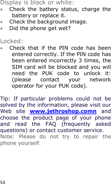 53  Display is black or white:  Check  the  battery  status,  charge  the battery or replace it.  Check the background image.  Did the phone get wet?   Locked:  Check  that  if  the  PIN  code  has  been entered correctly. If the PIN code has been entered incorrectly 3 times, the SIM card will be blocked and you will need  the  PUK  code  to  unlock  it: (please  contact  your  network operator for your PUK code).   Tip:  If  particular  problems  could  not  be solved by the information, please visit our Web  site  www.jethroshop.comn and choose  the  product  page  of  your  phone and  read  the  FAQ  (frequently  asked questions) or contact customer service. Note:  Please  do  not  try  to  repair  the phone yourself.    