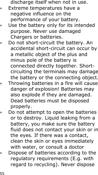 55 discharge itself when not in use.  Extreme temperatures have a negative influence on the performance of your battery.  Use the battery only for its intended purpose. Never use damaged Chargers or batteries.  Do not short-circuit the battery. An accidental short-circuit can occur by a metallic object of the plus and minus pole of the battery is connected directly together. Short-circuiting the terminals may damage the battery or the connecting object.  Throwing batteries in a fire will cause danger of explosion! Batteries may also explode if they are damaged. Dead batteries must be disposed properly.  Do not attempt to open the batteries or to destroy. Liquid leaking from a battery, you make sure the battery fluid does not contact your skin or in the eyes. If there was a contact, clean the skin or eyes immediately with water, or consult a doctor  Dispose of batteries according to the regulatory requirements (E.g. with regard to recycling). Never dispose 