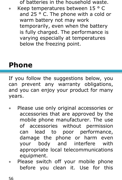 56 of batteries in the household waste.  Keep temperatures between 15 ° C and 25 ° C. The phone with a cold or warm battery not may work temporarily, even when the battery is fully charged. The performance is varying especially at temperatures below the freezing point.   Phone  If  you  follow  the  suggestions  below,  you can  prevent  any  warranty  obligations, and you can enjoy your product for many years.    Please use only original accessories or accessories that are approved by the mobile phone manufacturer. The  use of  accessories  without  permission can  lead  to  poor  performance, damage  the  phone  or  harm  even your  body  and  interfere  with appropriate local telecommunications equipment.  Please  switch  off  your  mobile  phone before  you  clean  it.  Use  for  this 