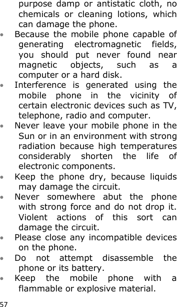 57 purpose  damp  or  antistatic  cloth,  no chemicals  or  cleaning  lotions,  which can damage the phone.  Because  the  mobile  phone  capable  of generating  electromagnetic  fields, you  should  put  never  found  near magnetic  objects,  such  as  a computer or a hard disk.  Interference  is  generated  using  the mobile  phone  in  the  vicinity  of certain electronic devices such as TV, telephone, radio and computer.   Never leave your mobile phone in the Sun or in an environment with strong radiation  because  high  temperatures considerably  shorten  the  life  of electronic components.  Keep  the  phone  dry,  because  liquids may damage the circuit.  Never  somewhere  abut  the  phone with strong force and do not drop it. Violent  actions  of  this  sort  can damage the circuit.  Please close any incompatible devices on the phone.  Do  not  attempt  disassemble  the phone or its battery.  Keep  the  mobile  phone  with  a flammable or explosive material. 