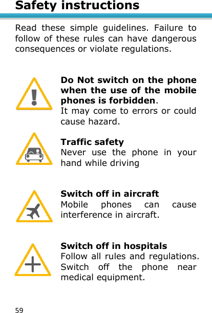 59 Safety instructions  Read  these  simple  guidelines.  Failure  to follow of these rules can have dangerous consequences or violate regulations.   Do Not switch on the phone when the use of the mobile phones is forbidden.  It may come to errors or could cause hazard.  Traffic safety Never  use  the  phone  in  your hand while driving   Switch off in aircraft Mobile  phones  can  cause interference in aircraft.   Switch off in hospitals Follow all rules and regulations. Switch  off  the  phone  near medical equipment.   