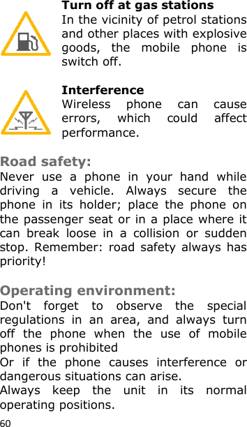 60 Turn off at gas stations In the vicinity of petrol stations and other places with explosive goods,  the  mobile  phone  is switch off.  Interference Wireless  phone  can  cause errors,  which  could  affect performance.  Road safety:  Never  use  a  phone  in  your  hand  while driving  a  vehicle.  Always  secure  the phone  in  its  holder;  place  the  phone  on the passenger seat or in a place where it can  break  loose  in  a  collision  or  sudden stop. Remember: road  safety always has priority!  Operating environment: Don&apos;t  forget  to  observe  the  special regulations  in  an  area,  and  always  turn off  the  phone  when  the  use  of  mobile phones is prohibited Or  if  the  phone  causes  interference  or dangerous situations can arise. Always  keep  the  unit  in  its  normal operating positions. 