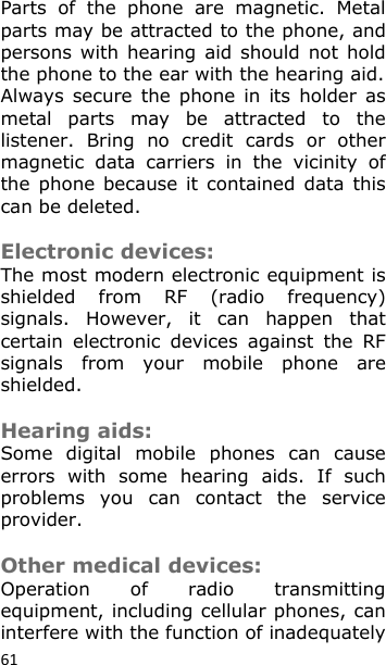 61 Parts  of  the  phone  are  magnetic.  Metal parts may be attracted to the phone, and persons with  hearing  aid should  not  hold the phone to the ear with the hearing aid. Always  secure  the  phone  in  its holder  as metal  parts  may  be  attracted  to  the listener.  Bring  no  credit  cards  or  other magnetic  data  carriers  in  the  vicinity  of the  phone  because  it  contained  data  this can be deleted.  Electronic devices: The most modern electronic equipment is shielded  from  RF  (radio  frequency) signals.  However,  it  can  happen  that certain  electronic  devices  against  the  RF signals  from  your  mobile  phone  are shielded.  Hearing aids: Some  digital  mobile  phones  can  cause errors  with  some  hearing  aids.  If  such problems  you  can  contact  the  service provider.  Other medical devices: Operation  of  radio  transmitting equipment, including cellular phones, can interfere with the function of inadequately 