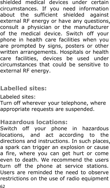 62 shielded  medical  devices  under  certain circumstances.  If  you  need  information about  the  sufficient  shielded  against external RF energy or have any questions, consult  a  physician  or  the  manufacturer of  the  medical  device.  Switch  off  your phone  in  health  care  facilities  when  you are  prompted  by  signs,  posters  or  other written arrangements. Hospitals or health care  facilities,  devices  be  used  under circumstances  that  could  be  sensitive  to external RF energy.   Labelled sites: Labeled sites: Turn off wherever your telephone, where appropriate requests are suspended.  Hazardous locations:  Switch  off  your  phone  in  hazardous locations,  and  act  according  to  the directions and instructions. In such places, a spark can trigger an explosion or cause a  fire,  where  you  can  get  hurt  or  come even to death. We  recommend the users turn  off  the  phone  at  service  stations. Users  are  reminded  the  need  to  observe restrictions on the use of radio equipment 