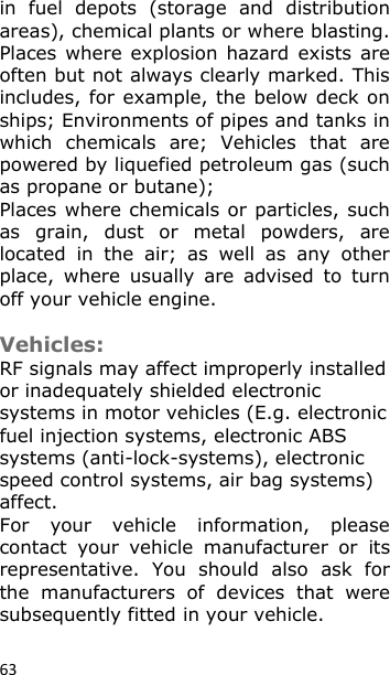 63 in  fuel  depots  (storage  and  distribution areas), chemical plants or where blasting. Places where explosion hazard  exists  are often but not always clearly marked. This includes, for example, the below deck on ships; Environments of pipes and tanks in which  chemicals  are;  Vehicles  that  are powered by liquefied petroleum gas (such as propane or butane); Places where chemicals or particles, such as  grain,  dust  or  metal  powders,  are located  in  the  air;  as  well  as  any  other place,  where  usually  are  advised  to  turn off your vehicle engine.  Vehicles: RF signals may affect improperly installed or inadequately shielded electronic systems in motor vehicles (E.g. electronic fuel injection systems, electronic ABS systems (anti-lock-systems), electronic speed control systems, air bag systems) affect. For  your  vehicle  information,  please contact  your  vehicle  manufacturer  or  its representative.  You  should  also  ask  for the  manufacturers  of  devices  that  were subsequently fitted in your vehicle.  