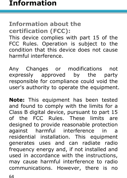 64  Information   Information about the certification (FCC): This  device  complies  with  part  15  of  the FCC  Rules.  Operation  is  subject  to  the condition that this device  does not cause harmful interference.  Any  Changes  or  modifications  not expressly  approved  by  the  party responsible for compliance could void the user&apos;s authority to operate the equipment.   Note:  This  equipment  has  been  tested and found to comply with the limits for a Class B digital device, pursuant to part 15 of  the  FCC  Rules.  These  limits  are designed to provide reasonable protection against  harmful  interference  in  a residential  installation.  This  equipment generates  uses  and  can  radiate  radio frequency energy and, if not installed and used  in  accordance with  the  instructions, may  cause  harmful  interference  to  radio communications.  However,  there  is  no 