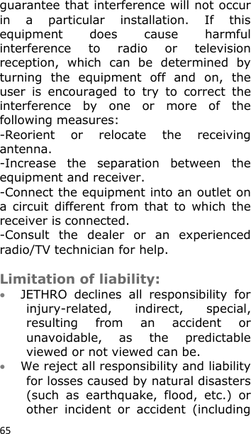 65 guarantee that interference will not occur in  a  particular  installation.  If  this equipment  does  cause  harmful interference  to  radio  or  television reception,  which  can  be  determined  by turning  the  equipment  off  and  on,  the user  is  encouraged  to  try  to  correct  the interference  by  one  or  more  of  the following measures: -Reorient  or  relocate  the  receiving antenna. -Increase  the  separation  between  the equipment and receiver. -Connect the equipment into an outlet on a  circuit  different  from  that  to which  the receiver is connected. -Consult  the  dealer  or  an  experienced radio/TV technician for help.   Limitation of liability:  JETHRO  declines  all  responsibility  for injury-related,  indirect,  special, resulting  from  an  accident  or unavoidable,  as  the  predictable viewed or not viewed can be.   We reject all responsibility and liability for losses caused by natural disasters (such  as  earthquake,  flood,  etc.)  or other  incident  or  accident  (including 