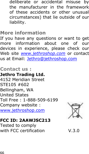 66 deliberate  or  accidental  misuse  by the  manufacturer  in  the  framework of  these  accidents  or  other  unusual circumstances) that lie outside of our liability.   More information If you have any questions or want to get more  information  about  one  of  our devices  in  experience,  please  check  our Web site  www.jethroshop.com  or  contact us at Email: Jethro@jethroshop.com  Contact us : Jethro Trading Ltd. 4152 Meridian Street STE105 #602 Bellingham, WA United States Toll Free : 1-888-509-6199 Company website : www.jethroshop.com  FCC ID: 2AAWJSC213          Tested to comply with FCC certification                V.3.0  