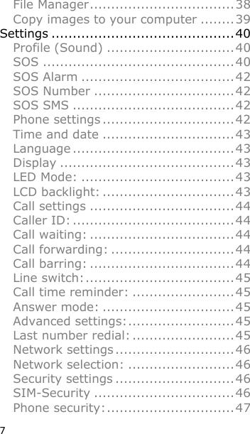 7 File Manager .................................. 38 Copy images to your computer ........ 39 Settings ........................................... 40 Profile (Sound) .............................. 40 SOS ............................................. 40 SOS Alarm .................................... 42 SOS Number ................................. 42 SOS SMS ...................................... 42 Phone settings ............................... 42 Time and date ............................... 43 Language ...................................... 43 Display ......................................... 43 LED Mode: .................................... 43 LCD backlight: ............................... 43 Call settings .................................. 44 Caller ID: ...................................... 44 Call waiting: .................................. 44 Call forwarding: ............................. 44 Call barring: .................................. 44 Line switch: ................................... 45 Call time reminder: ........................ 45 Answer mode: ............................... 45 Advanced settings: ......................... 45 Last number redial: ........................ 45 Network settings ............................ 46 Network selection: ......................... 46 Security settings ............................ 46 SIM-Security ................................. 46 Phone security: .............................. 47 