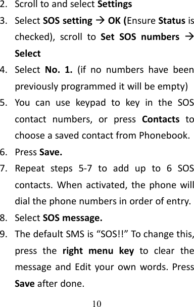 102. Scroll to and select Settings3. Select SOS settingOK (Ensure Status ischecked), scroll to Set SOS numbers Select4. Select No. 1. (if no numbers have beenpreviously programmed it will be empty)5. You can use keypad to key in the SOScontact numbers, or press Contacts tochoose a saved contact from Phonebook.6. Press Save.7. Repeat steps 5-7 to add up to 6 SOScontacts. When activated, the phone willdial the phone numbers in order of entry.8. Select SOS message.9. The default SMS is “SOS!!” To change this,press the right menu key to clear themessage and Edit your own words. PressSave after done.