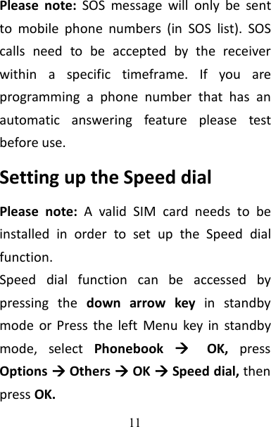 11Please note: SOS message will only be sentto mobile phone numbers (in SOS list). SOScalls need to be accepted by the receiverwithin a specific timeframe. If you areprogramming a phone number that has anautomatic answering feature please testbefore use.Setting up the Speed dialPlease note: A valid SIM card needs to beinstalled in order to set up the Speed dialfunction.Speed dial function can be accessed bypressing the down arrow key in standbymode or Press the left Menu key in standbymode, select Phonebook OK, pressOptions Others OK Speed dial, thenpress OK.