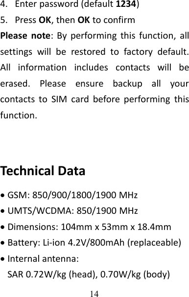 144. Enter password (default 1234)5. Press OK, then OK to confirmPlease note: By performing this function, allsettings will be restored to factory default.All information includes contacts will beerased. Please ensure backup all yourcontacts to SIM card before performing thisfunction.Technical DataGSM: 850/900/1800/1900 MHzUMTS/WCDMA: 850/1900 MHzDimensions: 104mm x 53mm x 18.4mmBattery: Li-ion 4.2V/800mAh (replaceable)Internal antenna:SAR 0.72W/kg (head), 0.70W/kg (body)