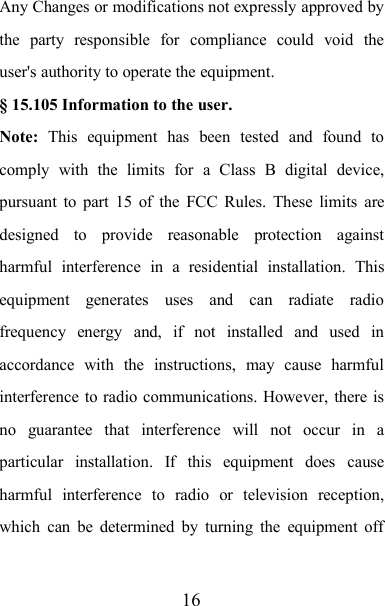 16Any Changes or modifications not expressly approved bythe party responsible for compliance could void theuser&apos;s authority to operate the equipment.§ 15.105 Information to the user.Note: This equipment has been tested and found tocomply with the limits for a Class B digital device,pursuant to part 15 of the FCC Rules. These limits aredesigned to provide reasonable protection againstharmful interference in a residential installation. Thisequipment generates uses and can radiate radiofrequency energy and, if not installed and used inaccordance with the instructions, may cause harmfulinterference to radio communications. However, there isno guarantee that interference will not occur in aparticular installation. If this equipment does causeharmful interference to radio or television reception,which can be determined by turning the equipment off