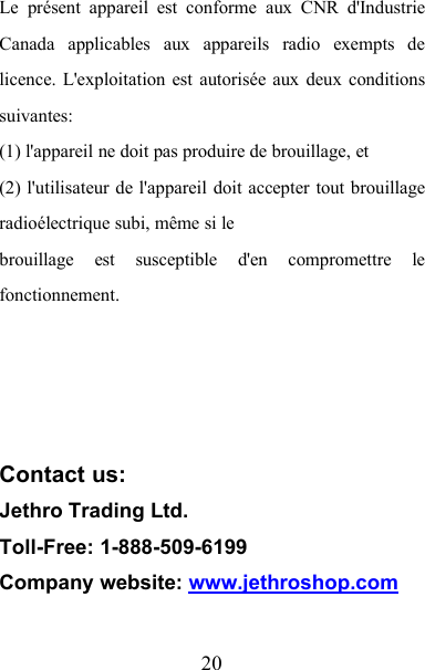 20Le présent appareil est conforme aux CNR d&apos;IndustrieCanada applicables aux appareils radio exempts delicence. L&apos;exploitation est autorisée aux deux conditionssuivantes:(1) l&apos;appareil ne doit pas produire de brouillage, et(2) l&apos;utilisateur de l&apos;appareil doit accepter tout brouillageradioélectrique subi, même si lebrouillage est susceptible d&apos;en compromettre lefonctionnement.Contact us:Jethro Trading Ltd.Toll-Free: 1-888-509-6199Company website: www.jethroshop.com