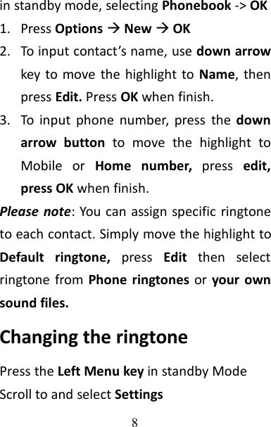 8in standby mode, selecting Phonebook -&gt; OK1. Press OptionsNewOK2. To input contact’s name, use down arrowkey to move the highlight to Name, thenpress Edit. Press OK when finish.3. To input phone number, press the downarrow button to move the highlight toMobile or Home number, press edit,press OK when finish.Please note: You can assign specific ringtoneto each contact. Simply move the highlight toDefault ringtone, press Edit then selectringtone from Phone ringtones or your ownsound files.Changing the ringtonePress the Left Menu key in standby ModeScroll to and select Settings