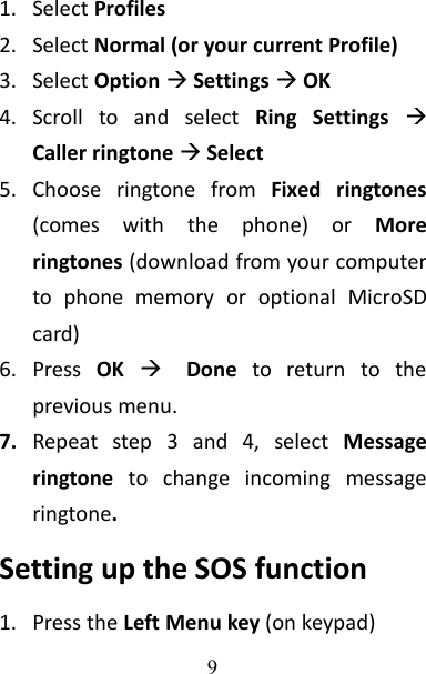 91. Select Profiles2. Select Normal (or your current Profile)3. Select OptionSettingsOK4. Scroll to and select Ring SettingsCaller ringtone Select5. Choose ringtone from Fixed ringtones(comes with the phone) or Moreringtones (download from your computerto phone memory or optional MicroSDcard)6. Press OKDone to return to theprevious menu.7. Repeat step 3 and 4, select Messageringtone to change incoming messageringtone.Setting up the SOS function1. Press the Left Menu key (on keypad)