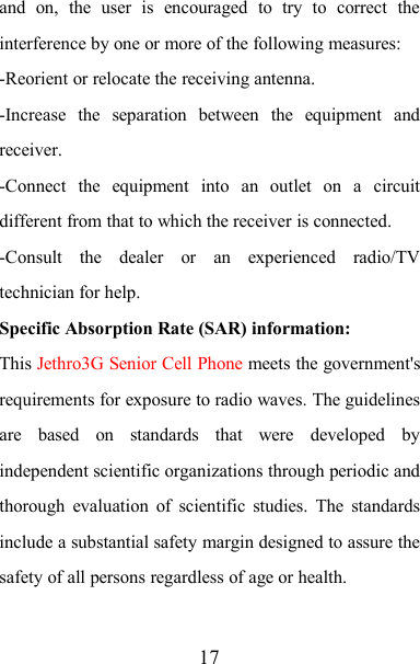 17and on, the user is encouraged to try to correct theinterference by one or more of the following measures:-Reorient or relocate the receiving antenna.-Increase the separation between the equipment andreceiver.-Connect the equipment into an outlet on a circuitdifferent from that to which the receiver is connected.-Consult the dealer or an experienced radio/TVtechnician for help.Specific Absorption Rate (SAR) information:This Jethro3G Senior Cell Phone meets the government&apos;srequirements for exposure to radio waves. The guidelinesare based on standards that were developed byindependent scientific organizations through periodic andthorough evaluation of scientific studies. The standardsinclude a substantial safety margin designed to assure thesafety of all persons regardless of age or health.