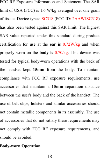 18FCC RF Exposure Information and Statement The SARlimit of USA (FCC) is 1.6 W/kg averaged over one gramof tissue. Device types: SC318 (FCC ID: 2AAWJSC318)has also been tested against this SAR limit. The highestSAR value reported under this standard during productcertification for use at the ear is 0.72W/kg and whenproperly worn on the body is 0.70/kg. This device wastested for typical body-worn operations with the back ofthe handset kept 15mm from the body. To maintaincompliance with FCC RF exposure requirements, useaccessories that maintain a 15mm separation distancebetween the user&apos;s body and the back of the handset. Theuse of belt clips, holsters and similar accessories shouldnot contain metallic components in its assembly. The useof accessories that do not satisfy these requirements maynot comply with FCC RF exposure requirements, andshould be avoided.Body-worn Operation