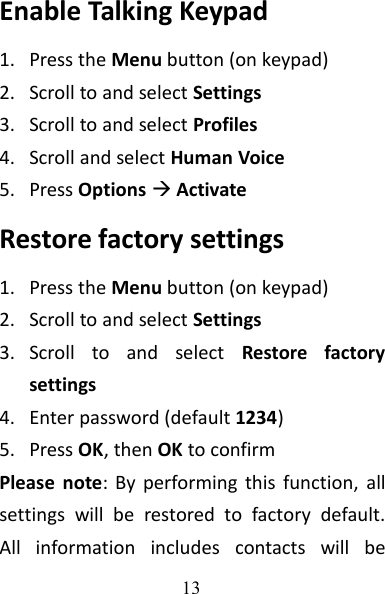 13Enable Talking Keypad1. Press the Menu button (on keypad)2. Scroll to and select Settings3. Scroll to and select Profiles4. Scroll and select Human Voice5. Press OptionsActivateRestore factory settings1. Press the Menu button (on keypad)2. Scroll to and select Settings3. Scroll to and select Restore factorysettings4. Enter password (default 1234)5. Press OK, then OK to confirmPlease note: By performing this function, allsettings will be restored to factory default.All information includes contacts will be