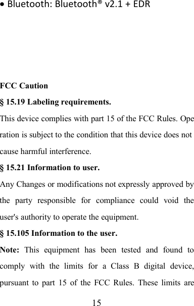 15Bluetooth: Bluetooth® v2.1 + EDRFCC Caution§ 15.19 Labeling requirements.This device complies with part 15 of the FCC Rules. Operation is subject to the condition that this device does notcause harmful interference.§ 15.21 Information to user.Any Changes or modifications not expressly approved bythe party responsible for compliance could void theuser&apos;s authority to operate the equipment.§ 15.105 Information to the user.Note: This equipment has been tested and found tocomply with the limits for a Class B digital device,pursuant to part 15 of the FCC Rules. These limits are