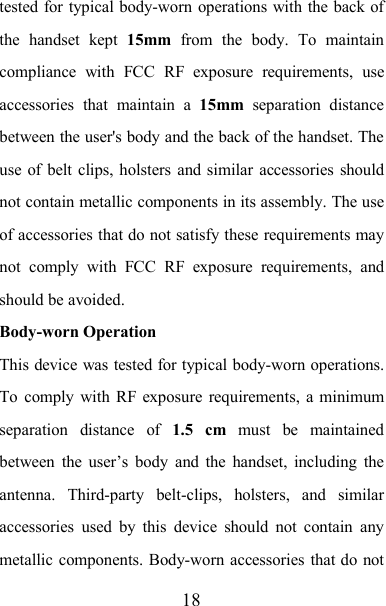 18tested for typical body-worn operations with the back ofthe handset kept 15mm from the body. To maintaincompliance with FCC RF exposure requirements, useaccessories that maintain a 15mm separation distancebetween the user&apos;s body and the back of the handset. Theuse of belt clips, holsters and similar accessories shouldnot contain metallic components in its assembly. The useof accessories that do not satisfy these requirements maynot comply with FCC RF exposure requirements, andshould be avoided.Body-worn OperationThis device was tested for typical body-worn operations.To comply with RF exposure requirements, a minimumseparation distance of 1.5 cm must be maintainedbetween the user’s body and the handset, including theantenna. Third-party belt-clips, holsters, and similaraccessories used by this device should not contain anymetallic components. Body-worn accessories that do not