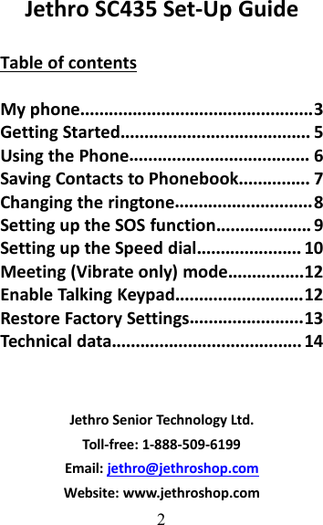 2Jethro SC435 Set-Up GuideTable of contentsMy phone.................................................3Getting Started........................................ 5Using the Phone...................................... 6Saving Contacts to Phonebook............... 7Changing the ringtone.............................8Setting up the SOS function.................... 9Setting up the Speed dial...................... 10Meeting (Vibrate only) mode................12Enable Talking Keypad...........................12Restore Factory Settings........................13Technical data........................................ 14Jethro Senior Technology Ltd.Toll-free: 1-888-509-6199Email: jethro@jethroshop.comWebsite: www.jethroshop.com