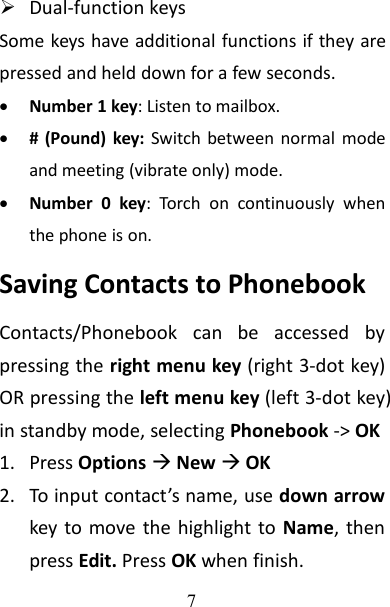 7Dual-function keysSome keys have additional functions if they arepressed and held down for a few seconds.Number 1 key: Listen to mailbox.# (Pound) key: Switch between normal modeand meeting (vibrate only) mode.Number 0 key: Torch on continuously whenthe phone is on.Saving Contacts to PhonebookContacts/Phonebook can be accessed bypressing the right menu key (right 3-dot key)OR pressing the left menu key (left 3-dot key)in standby mode, selecting Phonebook -&gt; OK1. Press OptionsNewOK2. To input contact’s name, use down arrowkey to move the highlight to Name, thenpress Edit. Press OK when finish.
