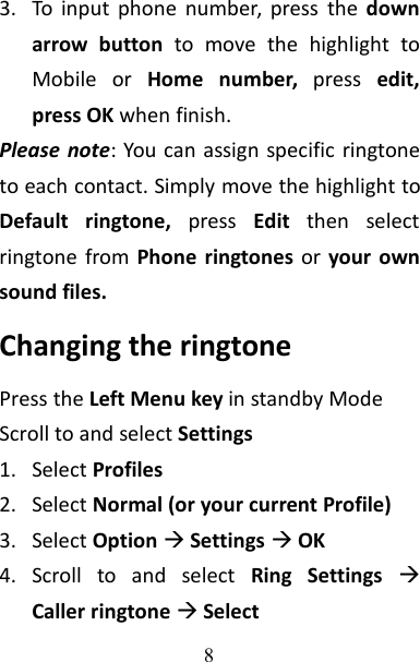 83. To input phone number, press the downarrow button to move the highlight toMobile or Home number, press edit,press OK when finish.Please note: You can assign specific ringtoneto each contact. Simply move the highlight toDefault ringtone, press Edit then selectringtone from Phone ringtones or your ownsound files.Changing the ringtonePress the Left Menu key in standby ModeScroll to and select Settings1. Select Profiles2. Select Normal (or your current Profile)3. Select OptionSettingsOK4. Scroll to and select Ring SettingsCaller ringtone Select