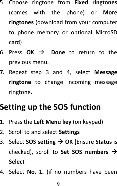 95. Choose ringtone from Fixed ringtones(comes with the phone) or Moreringtones (download from your computerto phone memory or optional MicroSDcard)6. Press OKDone to return to theprevious menu.7. Repeat step 3 and 4, select Messageringtone to change incoming messageringtone.Setting up the SOS function1. Press the Left Menu key (on keypad)2. Scroll to and select Settings3. Select SOS settingOK (Ensure Status ischecked), scroll to Set SOS numbers Select4. Select No. 1. (if no numbers have been
